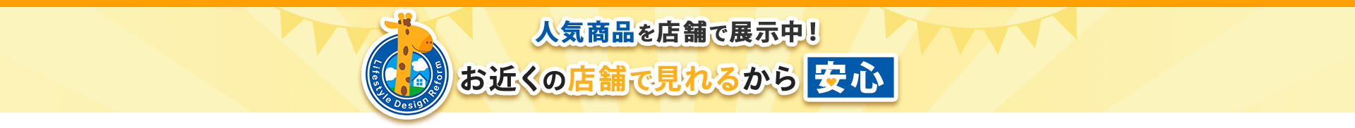 人気商品を店舗で展示中！ お近くの店舗で見れるから安心